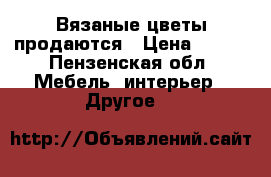 Вязаные цветы продаются › Цена ­ 200 - Пензенская обл. Мебель, интерьер » Другое   